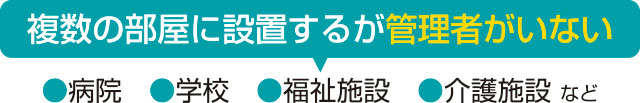 「複数の部屋に設置するが管理者がいない」病院、学校、福祉施設、介護施設など