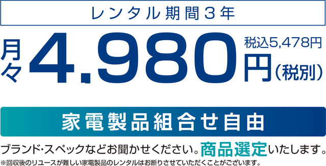 レンタル期間3年 月々4,980円(税別) 「家電製品組合せ自由」ブランド・スペックなどお聞かせください。商品選定いたします。※回収後のリユースが難しい家電製品のレンタルはお断りさせていただくことがございます。