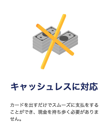 「キャッシュレスに対応」
カードを出すだけでスムーズに支払をすることができ、現金を持ち歩く必要がありません。