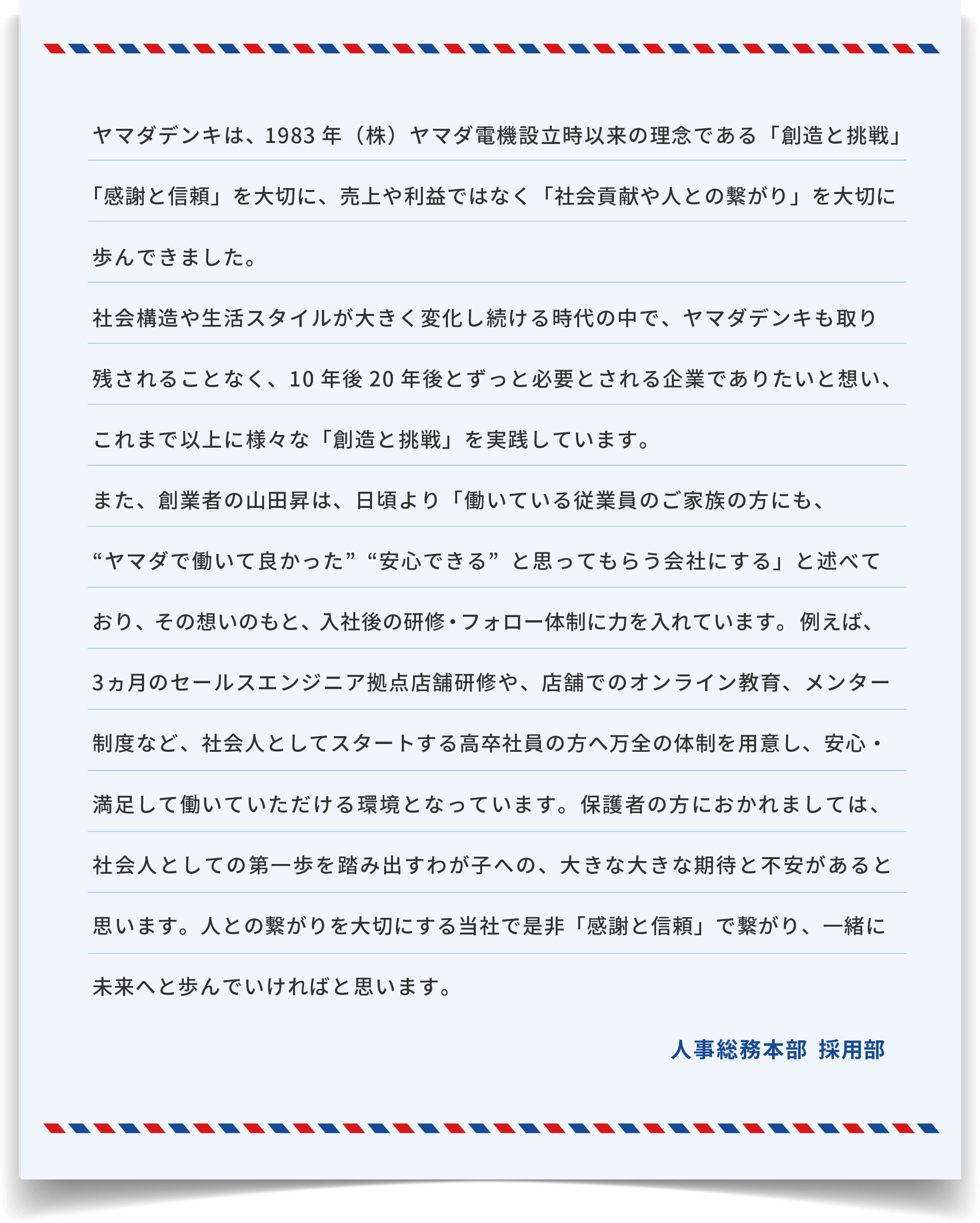 ヤマダデンキは、1983年(株)ヤマダ電機設立時以来の理念である「創造と挑戦」「感謝と信頼」を大切に、売上や利益ではなく「社会貢献や人との繋がり」を大切に歩んできました。社会構造や生活スタイルが大きく変化し続ける時代の中で、ヤマダデンキも取り残されることなく、10年後20年後とずっと必要とされる企業でありたいと想い、これまで以上に様々な「創造と挑戦」を実践しています。また、創業者の山田昇は、日頃より「働いている従業員のご家族の方にも、“ヤマダで働いて良かった”“安心できる”と思ってもらう会社にする」と述べており、その想いのもと、入社後の研修・フォロー体制に力を入れています。例えば、3ヵ月のセールスエンジニア拠点店舗研修や、店舗でのオンライン教育、メンター制度など、社会人としてスタートする高卒社員の方へ万全の体制を用意し、安心・満足して働いていただける環境となっています。保護者の方におかれましては、社会人としての第一歩を踏み出すわが子への、大きな大きな期待と不安があると思います。人との繋がりを大切にする当社で是非「感謝と信頼」で繋がり、一緒に未来へと歩んでいければと思います。