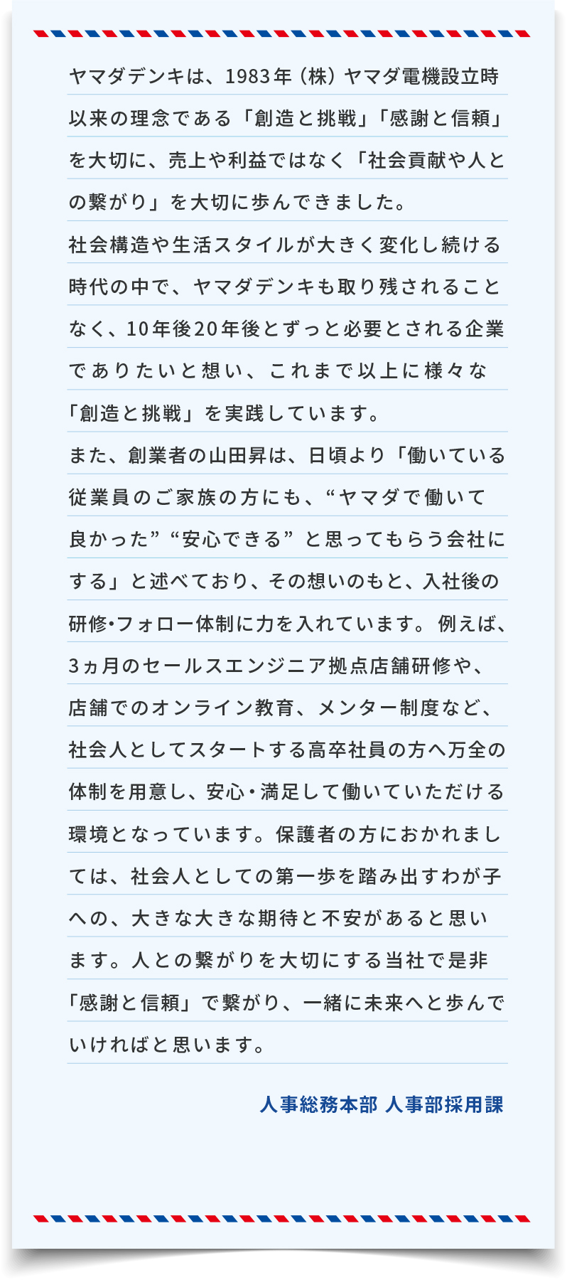 ヤマダデンキは、1983年(株)ヤマダ電機設立時以来の理念である「創造と挑戦」「感謝と信頼」を大切に、売上や利益ではなく「社会貢献や人との繋がり」を大切に歩んできました。社会構造や生活スタイルが大きく変化し続ける時代の中で、ヤマダデンキも取り残されることなく、10年後20年後とずっと必要とされる企業でありたいと想い、これまで以上に様々な「創造と挑戦」を実践しています。また、創業者の山田昇は、日頃より「働いている従業員のご家族の方にも、“ヤマダで働いて良かった”“安心できる”と思ってもらう会社にする」と述べており、その想いのもと、入社後の研修・フォロー体制に力を入れています。例えば、3ヵ月のセールスエンジニア拠点店舗研修や、店舗でのオンライン教育、メンター制度など、社会人としてスタートする高卒社員の方へ万全の体制を用意し、安心・満足して働いていただける環境となっています。保護者の方におかれましては、社会人としての第一歩を踏み出すわが子への、大きな大きな期待と不安があると思います。人との繋がりを大切にする当社で是非「感謝と信頼」で繋がり、一緒に未来へと歩んでいければと思います。