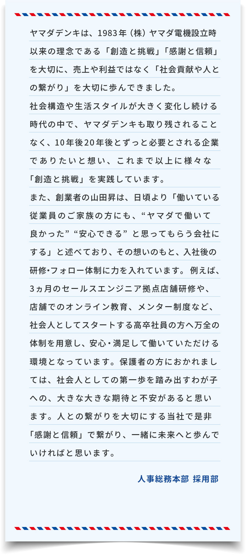 ヤマダデンキは、1983年(株)ヤマダ電機設立時以来の理念である「創造と挑戦」「感謝と信頼」を大切に、売上や利益ではなく「社会貢献や人との繋がり」を大切に歩んできました。社会構造や生活スタイルが大きく変化し続ける時代の中で、ヤマダデンキも取り残されることなく、10年後20年後とずっと必要とされる企業でありたいと想い、これまで以上に様々な「創造と挑戦」を実践しています。また、創業者の山田昇は、日頃より「働いている従業員のご家族の方にも、“ヤマダで働いて良かった”“安心できる”と思ってもらう会社にする」と述べており、その想いのもと、入社後の研修・フォロー体制に力を入れています。例えば、3ヵ月のセールスエンジニア拠点店舗研修や、店舗でのオンライン教育、メンター制度など、社会人としてスタートする高卒社員の方へ万全の体制を用意し、安心・満足して働いていただける環境となっています。保護者の方におかれましては、社会人としての第一歩を踏み出すわが子への、大きな大きな期待と不安があると思います。人との繋がりを大切にする当社で是非「感謝と信頼」で繋がり、一緒に未来へと歩んでいければと思います。
