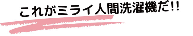 これがミライ人間洗濯機だ！！
