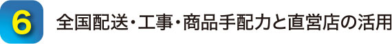6.全国配送・工事・商品手配力と直営店の活用