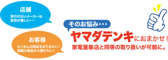 取引のないメーカーは販売が難しい・・・そのお悩み、ヤマダデンキにおまかせ！家電量販店と同等の取り扱いが可能に。