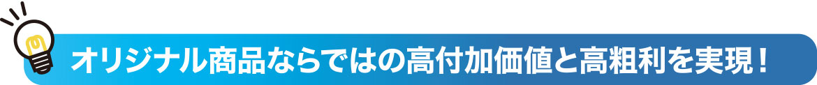 オリジナル商品ならではの高付加価値と高粗利を実現！