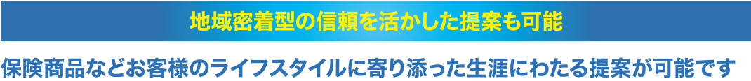地域密着型の信頼を活かした提案も可能。保険商品などお客様のライフスタイルに寄り添った生涯にわたる提案が可能です。