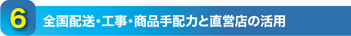 6.全国配送・工事・商品手配力と直営店の活用