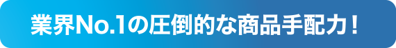 業界No.1の圧倒的な商品手配力！