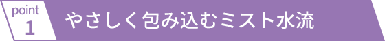 やさしく包み込むミスト水流