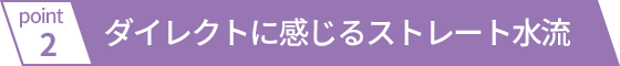 ダイレクトに感じるストレート水流