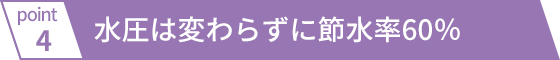 水圧は変わらずに節水率60％