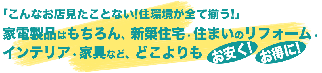 「こんなお店見たことない！住環境が全て揃う！」家電製品はもちろん、新築住宅・住まいのリフォーム・インテリア・家具など、どこよりもお安く！お得に！